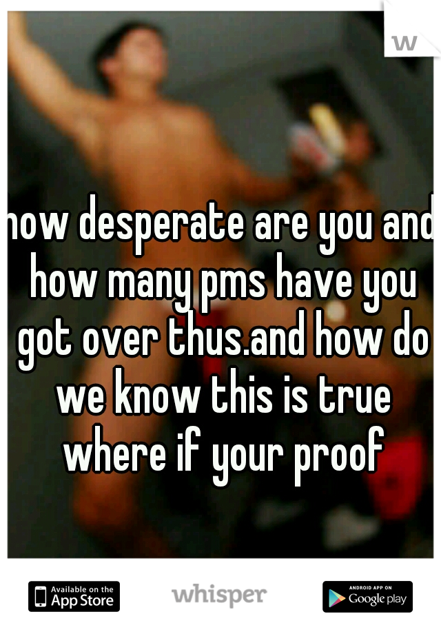 how desperate are you and how many pms have you got over thus.and how do we know this is true where if your proof