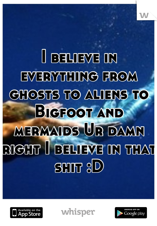 I believe in everything from ghosts to aliens to Bigfoot and mermaids Ur damn right I believe in that shit :D
