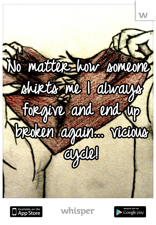 No matter how someone shirts me I always forgive and end up broken again... vicious cycle!