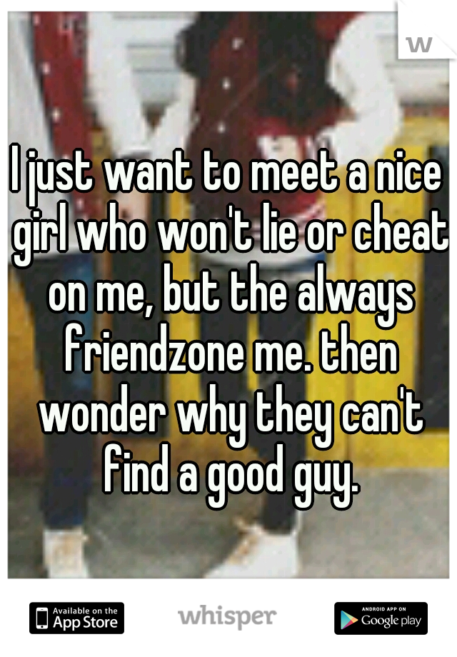 I just want to meet a nice girl who won't lie or cheat on me, but the always friendzone me. then wonder why they can't find a good guy.