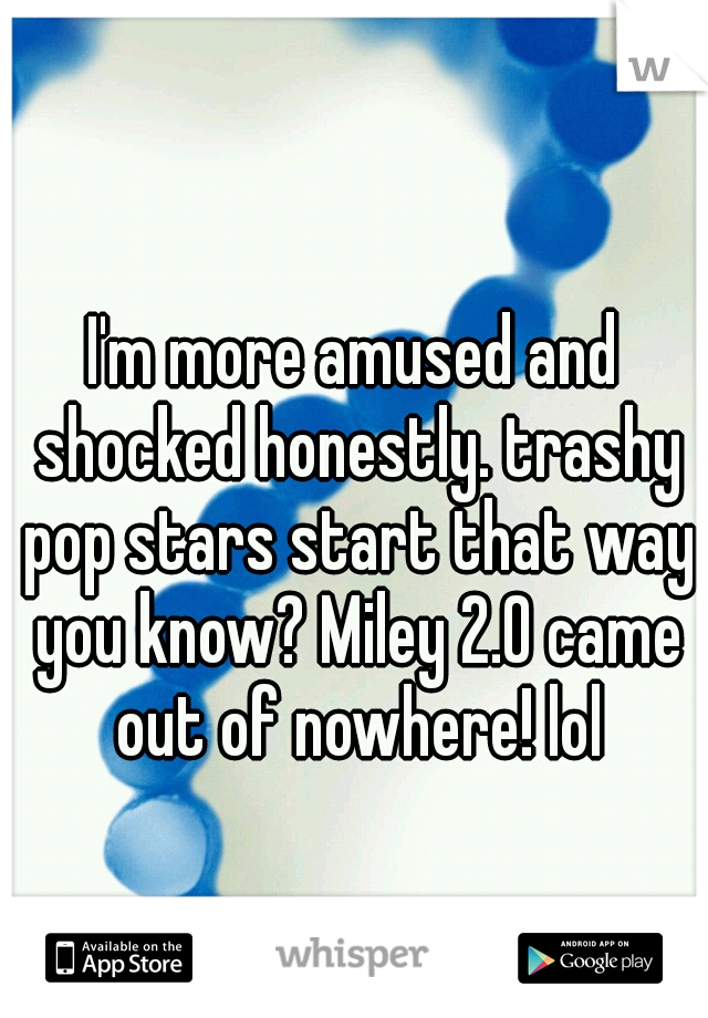 I'm more amused and shocked honestly. trashy pop stars start that way you know? Miley 2.0 came out of nowhere! lol