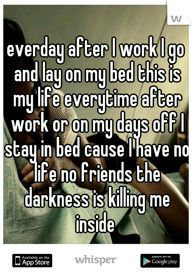 everday after I work I go and lay on my bed this is my life everytime after work or on my days off I stay in bed cause I have no life no friends the darkness is killing me inside 