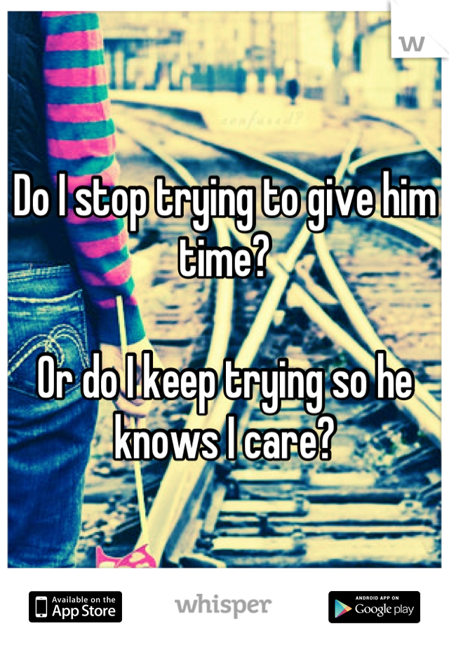 Do I stop trying to give him time?

Or do I keep trying so he knows I care?