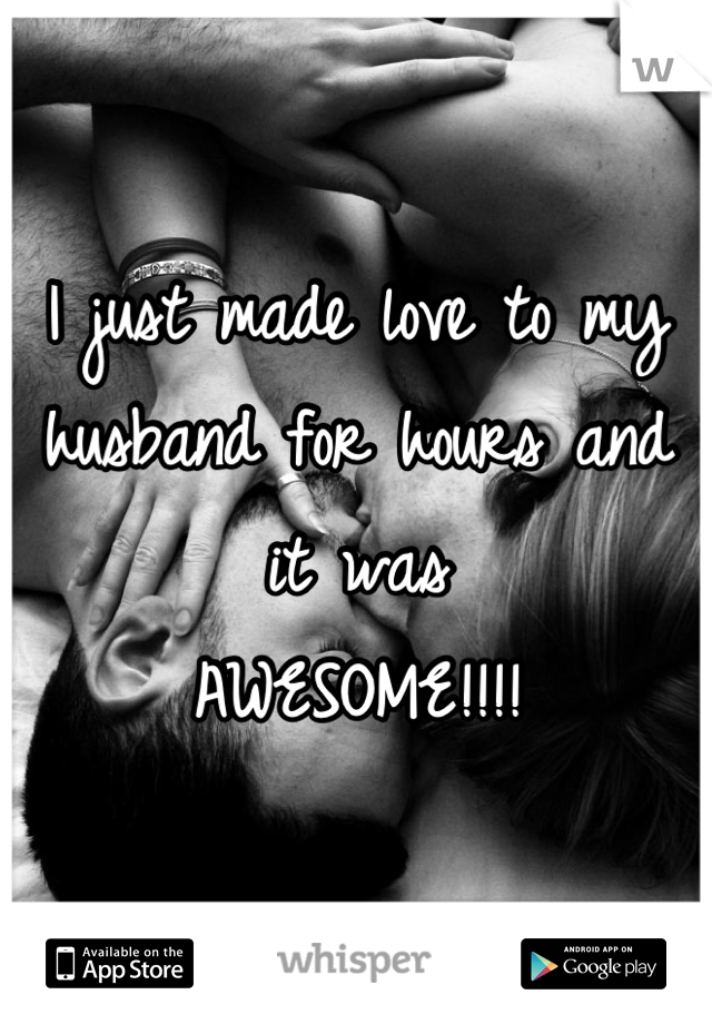 I just made love to my 
husband for hours and it was
AWESOME!!!!