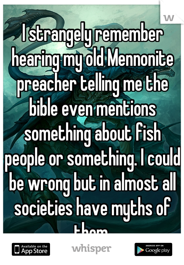 I strangely remember hearing my old Mennonite preacher telling me the bible even mentions something about fish people or something. I could be wrong but in almost all societies have myths of them.