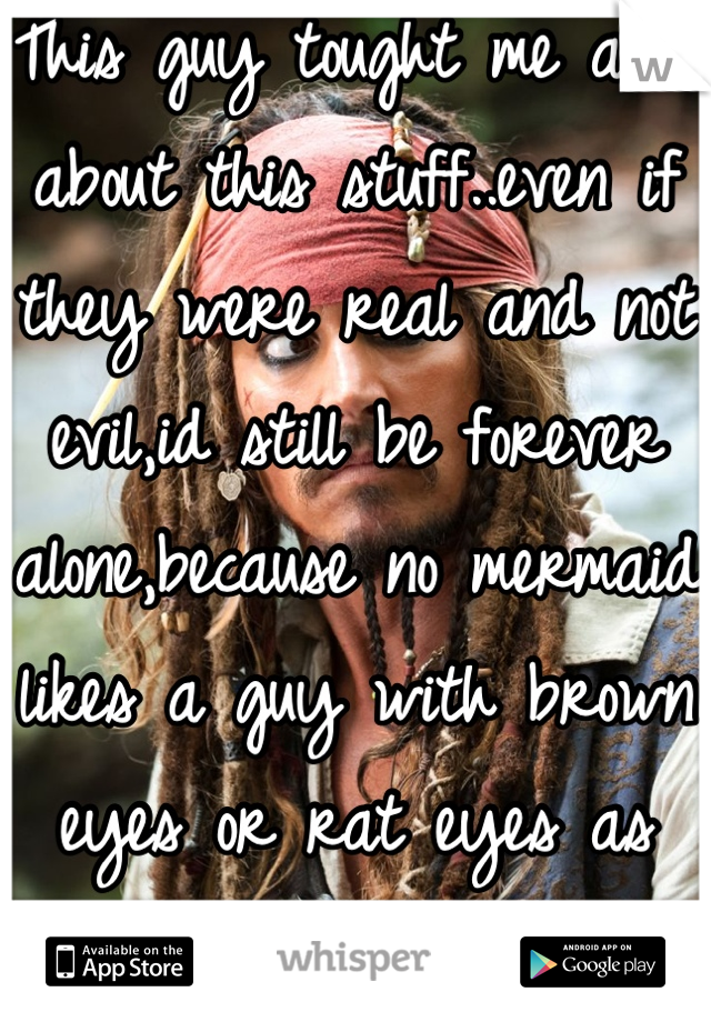 This guy tought me allot about this stuff..even if they were real and not evil,id still be forever alone,because no mermaid likes a guy with brown eyes or rat eyes as they say.