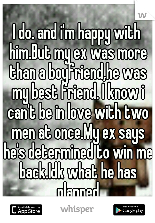 I do. and i'm happy with him.But my ex was more than a boyfriend,he was my best friend. I know i can't be in love with two men at once.My ex says he's determined to win me back.Idk what he has planned
