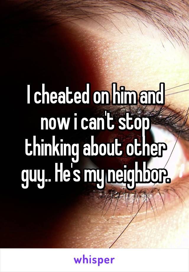 I cheated on him and now i can't stop thinking about other guy.. He's my neighbor.