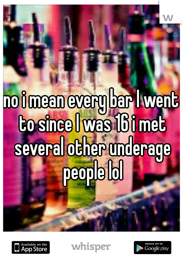 no i mean every bar I went to since I was 16 i met several other underage people lol