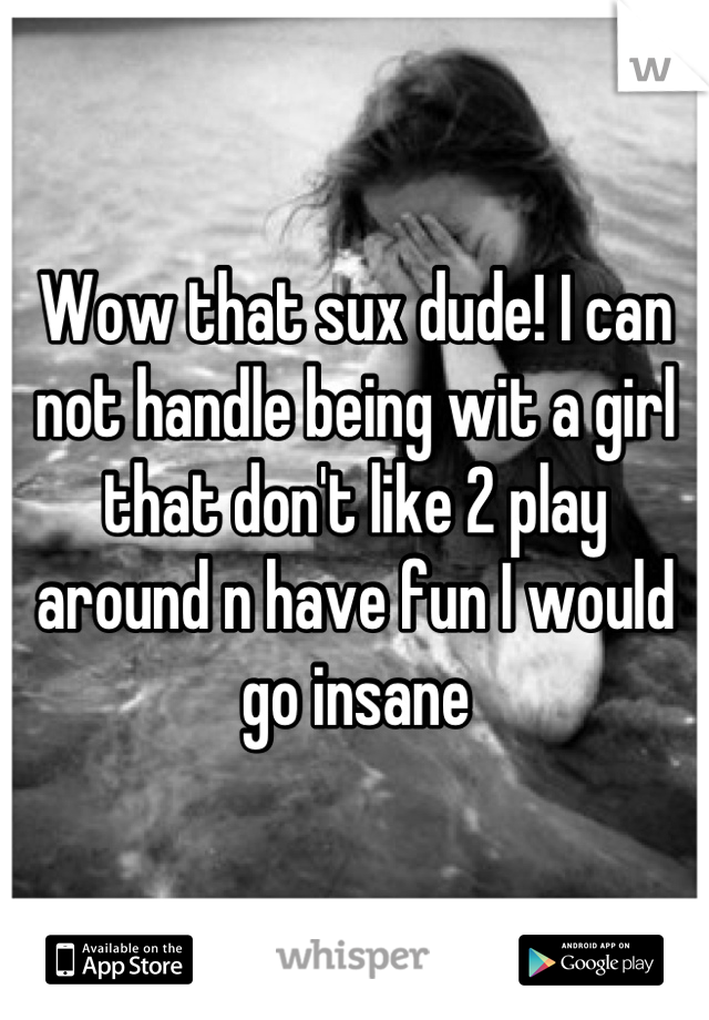 Wow that sux dude! I can not handle being wit a girl that don't like 2 play around n have fun I would go insane