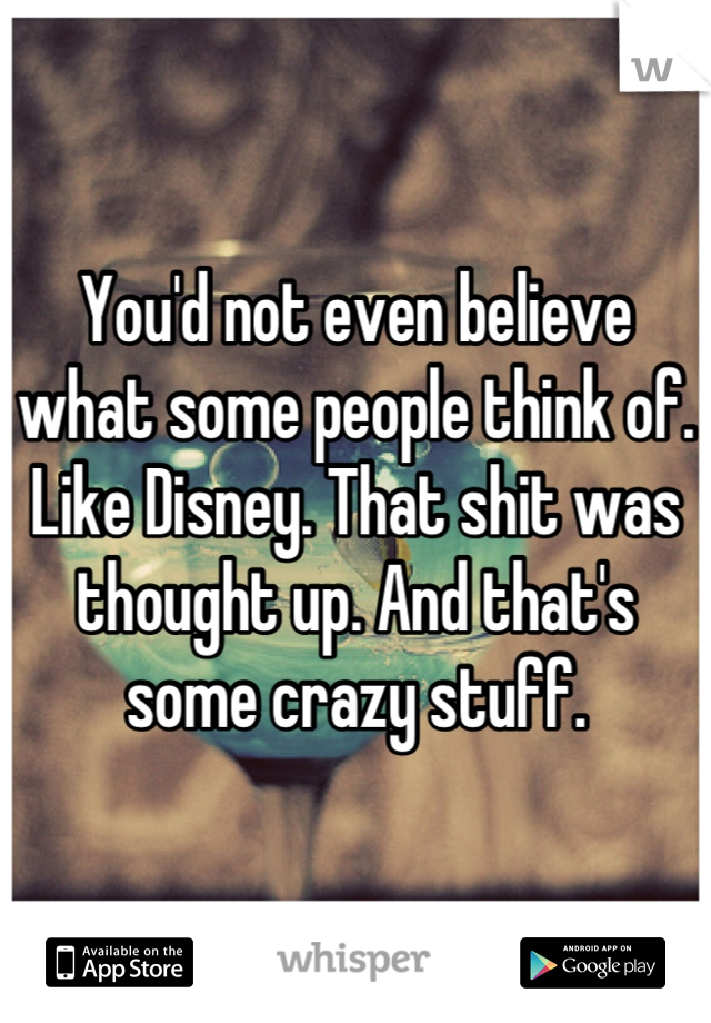 You'd not even believe what some people think of. Like Disney. That shit was thought up. And that's some crazy stuff.