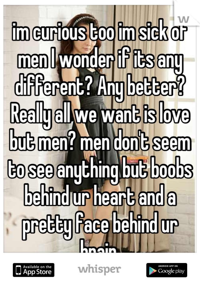 im curious too im sick of men I wonder if its any different? Any better? Really all we want is love but men? men don't seem to see anything but boobs behind ur heart and a pretty face behind ur brain.