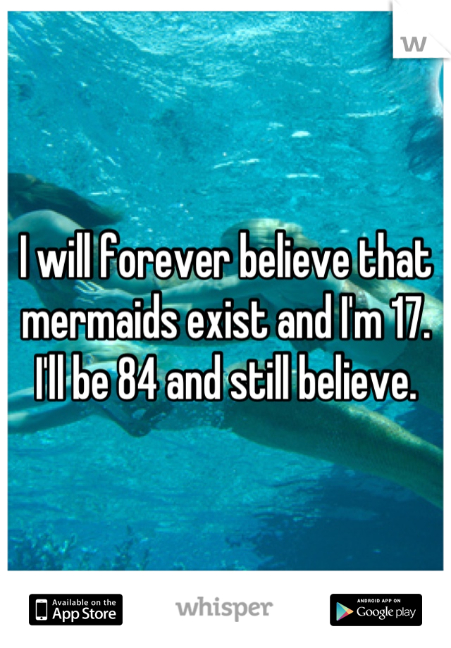 I will forever believe that mermaids exist and I'm 17. I'll be 84 and still believe.