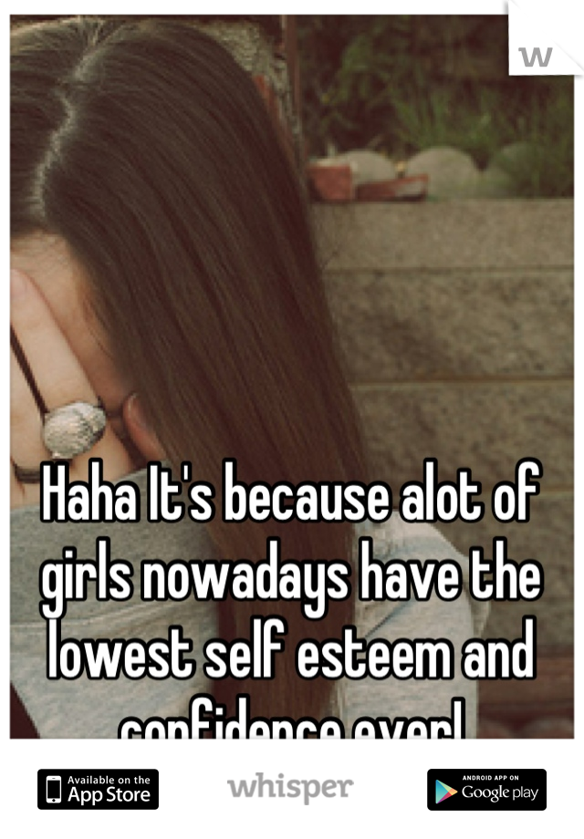 Haha It's because alot of girls nowadays have the lowest self esteem and confidence ever!