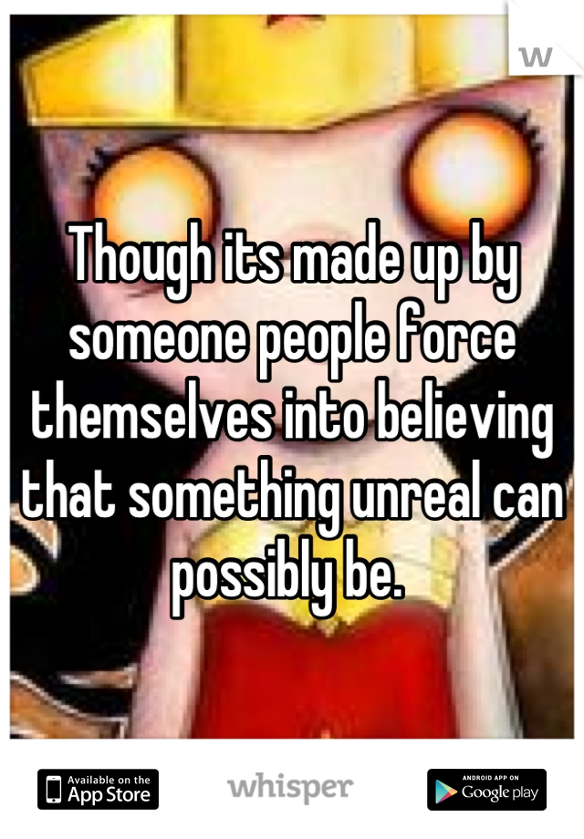 Though its made up by someone people force themselves into believing that something unreal can possibly be. 