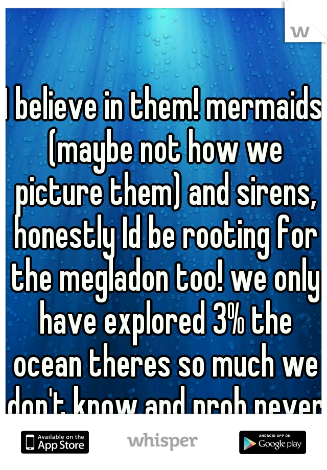 I believe in them! mermaids (maybe not how we picture them) and sirens, honestly Id be rooting for the megladon too! we only have explored 3% the ocean theres so much we don't know and prob never kno