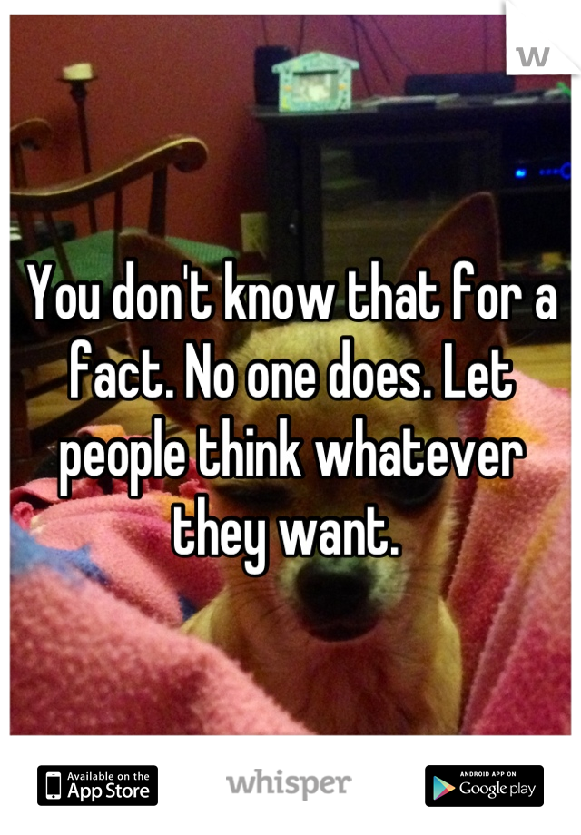 You don't know that for a fact. No one does. Let people think whatever they want. 