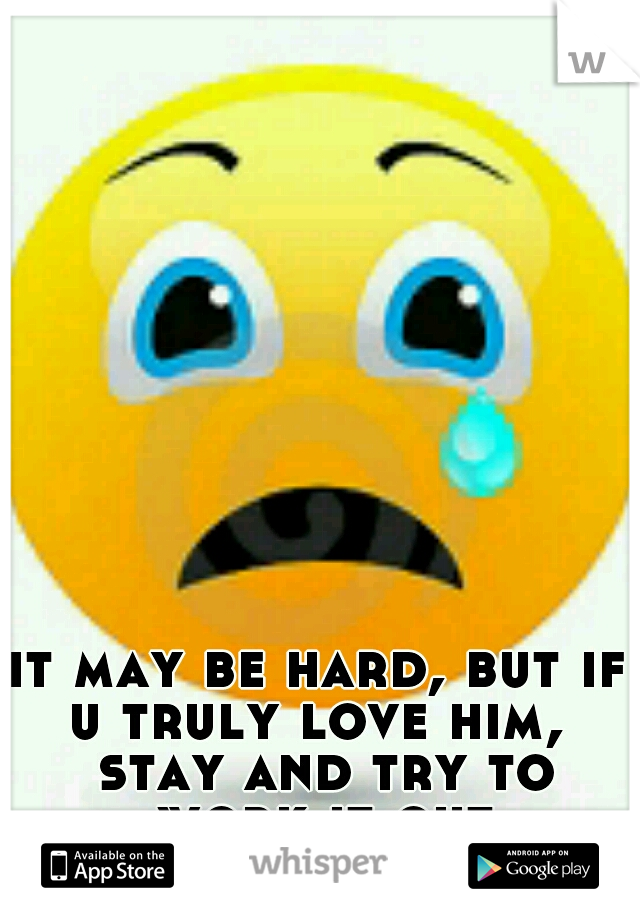 it may be hard, but if u truly love him,  stay and try to work it out