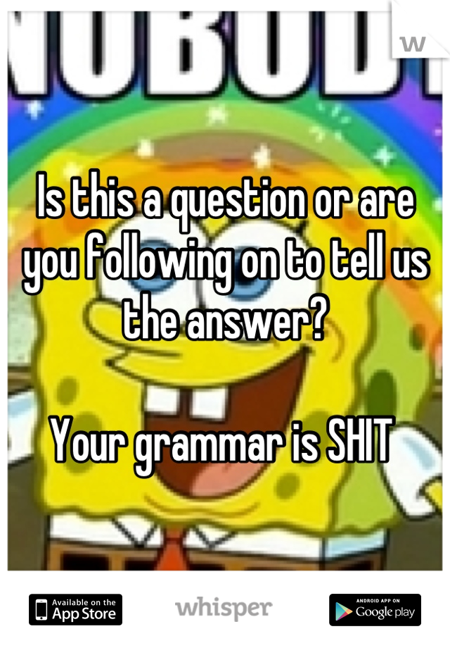 Is this a question or are you following on to tell us the answer? 

Your grammar is SHIT 