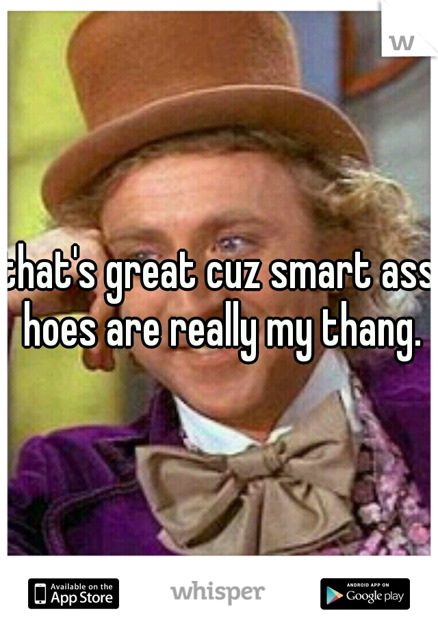 that's great cuz smart ass hoes are really my thang.