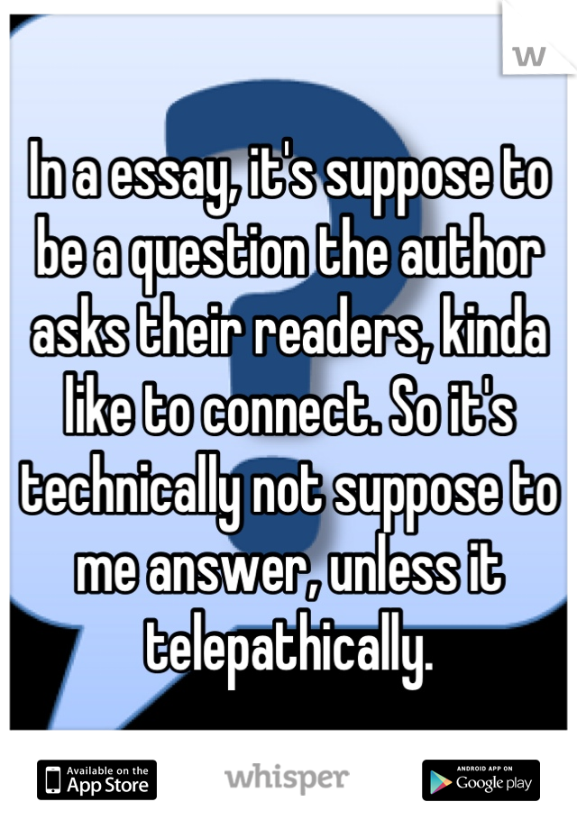 In a essay, it's suppose to be a question the author asks their readers, kinda like to connect. So it's technically not suppose to me answer, unless it telepathically.