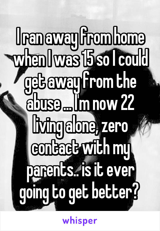 I ran away from home when I was 15 so I could get away from the abuse ... I'm now 22 living alone, zero contact with my parents.. is it ever going to get better? 