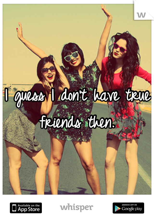 I guess I don't have true friends then.