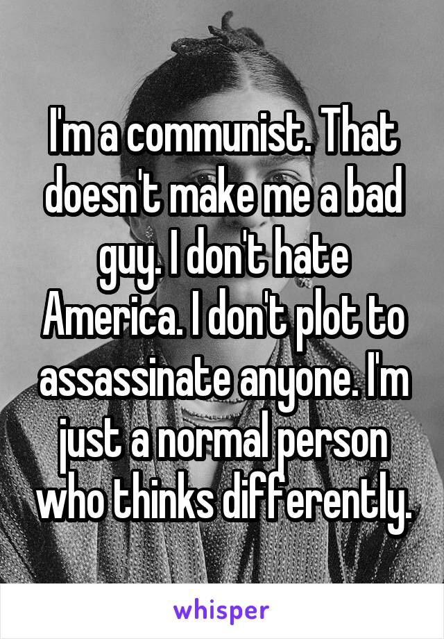 I'm a communist. That doesn't make me a bad guy. I don't hate America. I don't plot to assassinate anyone. I'm just a normal person who thinks differently.