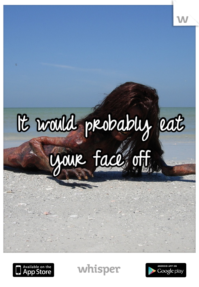 It would probably eat your face off