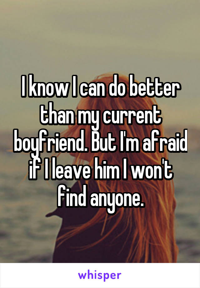 I know I can do better than my current boyfriend. But I'm afraid if I leave him I won't find anyone.