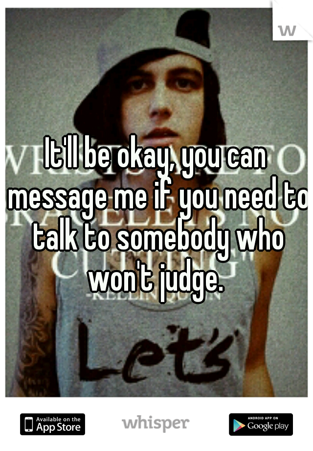 It'll be okay, you can message me if you need to talk to somebody who won't judge. 