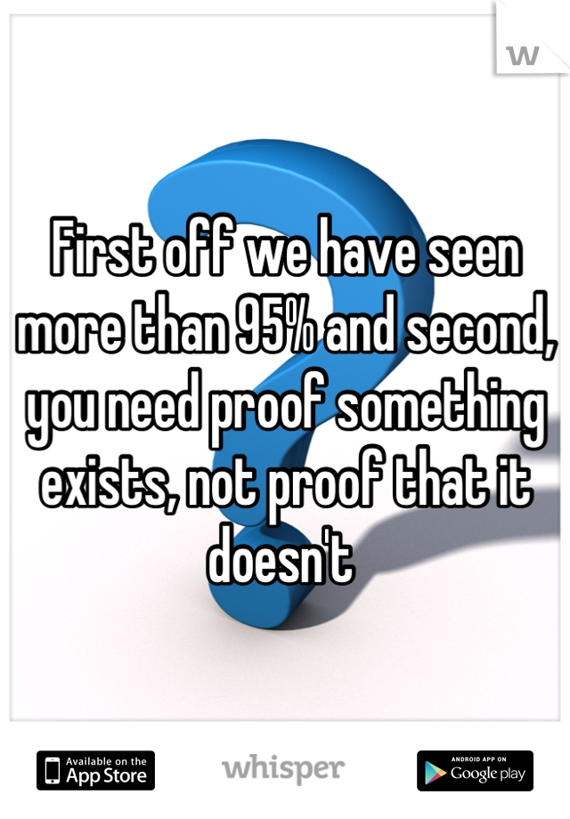 First off we have seen more than 95% and second, you need proof something exists, not proof that it doesn't 