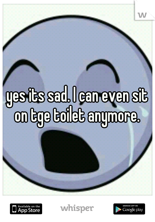 yes its sad. I can even sit on tge toilet anymore. 