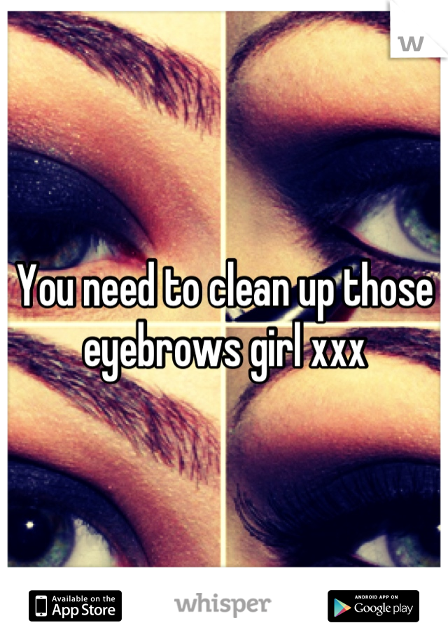You need to clean up those eyebrows girl xxx