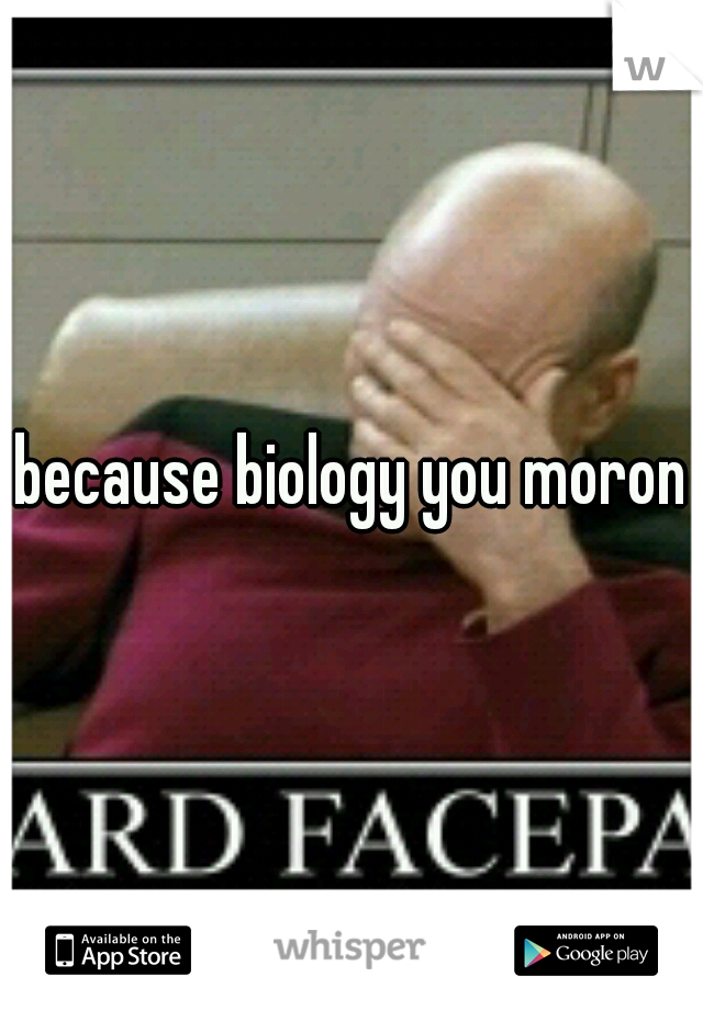 because biology you moron
