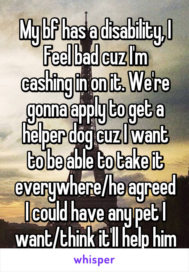 My bf has a disability, I
Feel bad cuz I'm cashing in on it. We're gonna apply to get a helper dog cuz I want to be able to take it everywhere/he agreed I could have any pet I want/think it'll help him