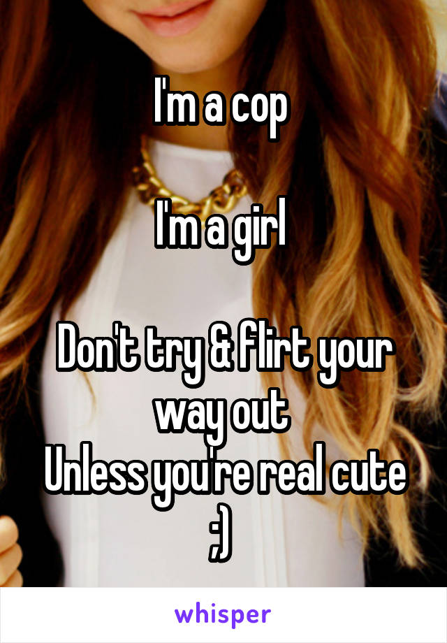 I'm a cop 

I'm a girl 

Don't try & flirt your way out 
Unless you're real cute ;) 
