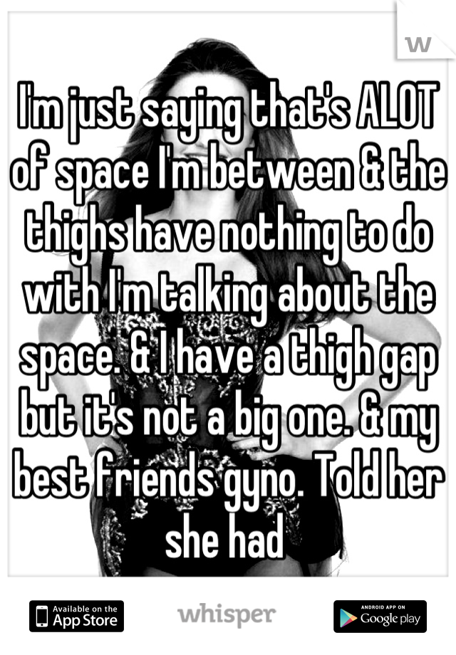 I'm just saying that's ALOT of space I'm between & the thighs have nothing to do with I'm talking about the space. & I have a thigh gap but it's not a big one. & my best friends gyno. Told her she had 