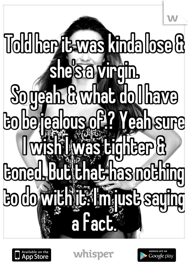 Told her it was kinda lose & she's a virgin.
So yeah. & what do I have to be jealous of.? Yeah sure I wish I was tighter & toned. But that has nothing to do with it. I'm just saying a fact.