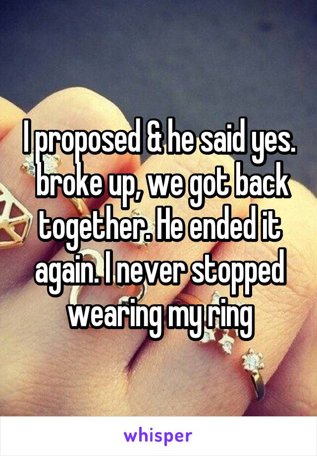I proposed & he said yes.  broke up, we got back together. He ended it again. I never stopped wearing my ring