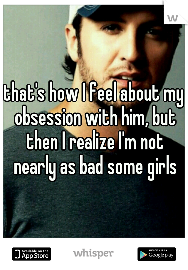 that's how I feel about my obsession with him, but then I realize I'm not nearly as bad some girls