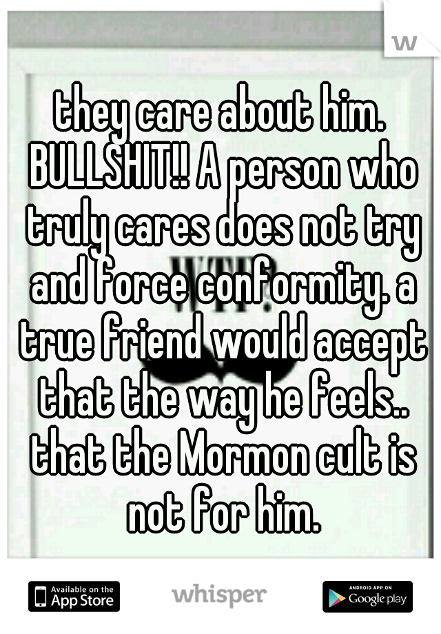 they care about him. BULLSHIT!! A person who truly cares does not try and force conformity. a true friend would accept that the way he feels.. that the Mormon cult is not for him.