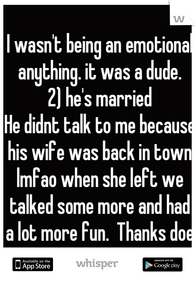 I wasn't being an emotional anything. it was a dude. 
2) he's married
He didnt talk to me because his wife was back in town lmfao when she left we talked some more and had a lot more fun.  Thanks doe