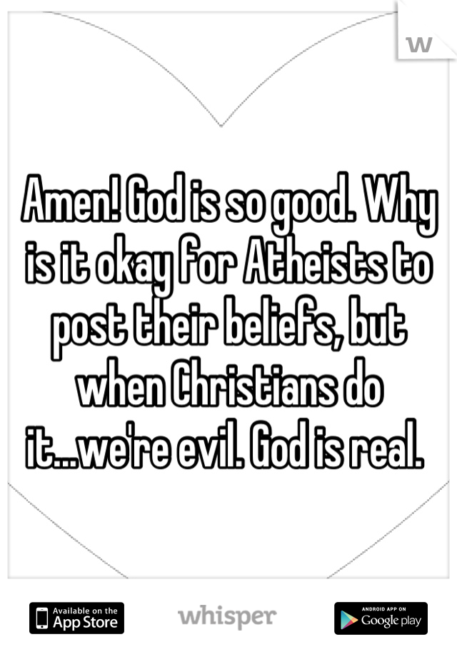 Amen! God is so good. Why is it okay for Atheists to post their beliefs, but when Christians do it...we're evil. God is real. 