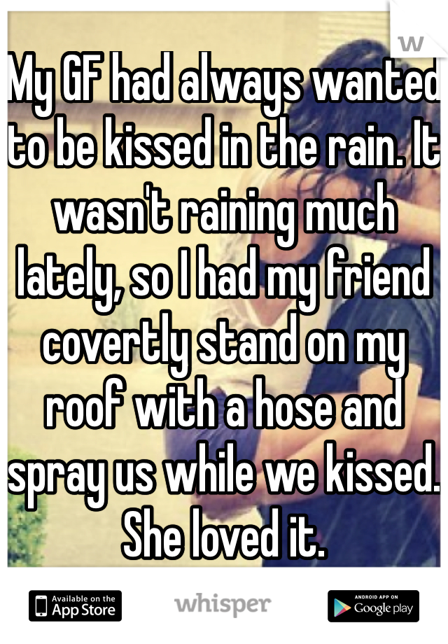 My GF had always wanted to be kissed in the rain. It wasn't raining much lately, so I had my friend covertly stand on my roof with a hose and spray us while we kissed. She loved it.