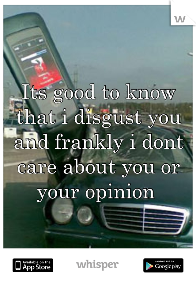 Its good to know that i disgust you and frankly i dont care about you or your opinion 