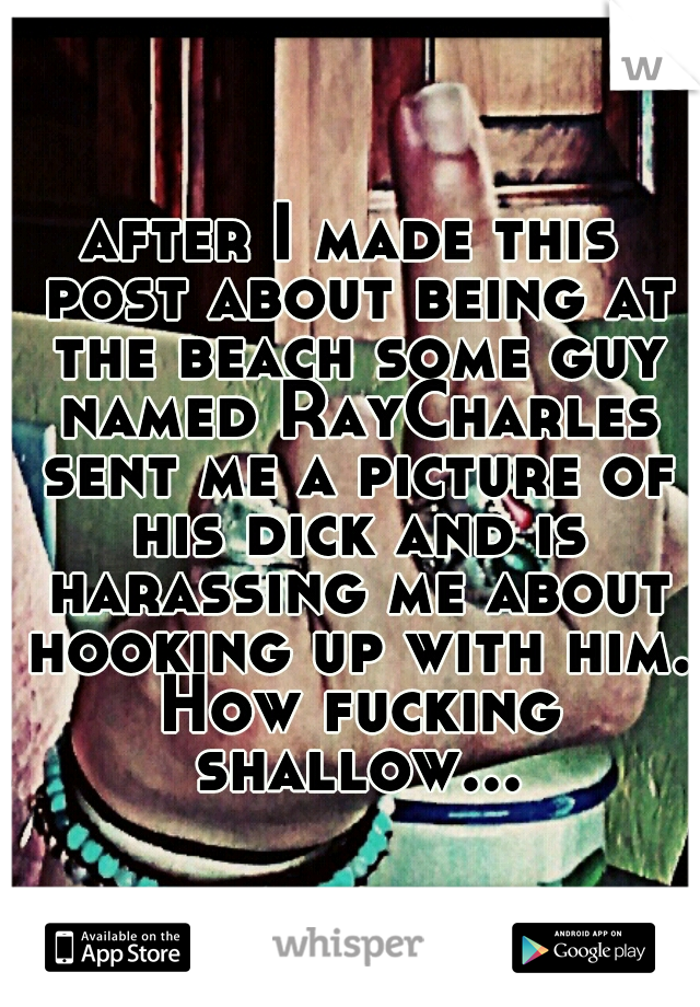 after I made this post about being at the beach some guy named RayCharles sent me a picture of his dick and is harassing me about hooking up with him. How fucking shallow...