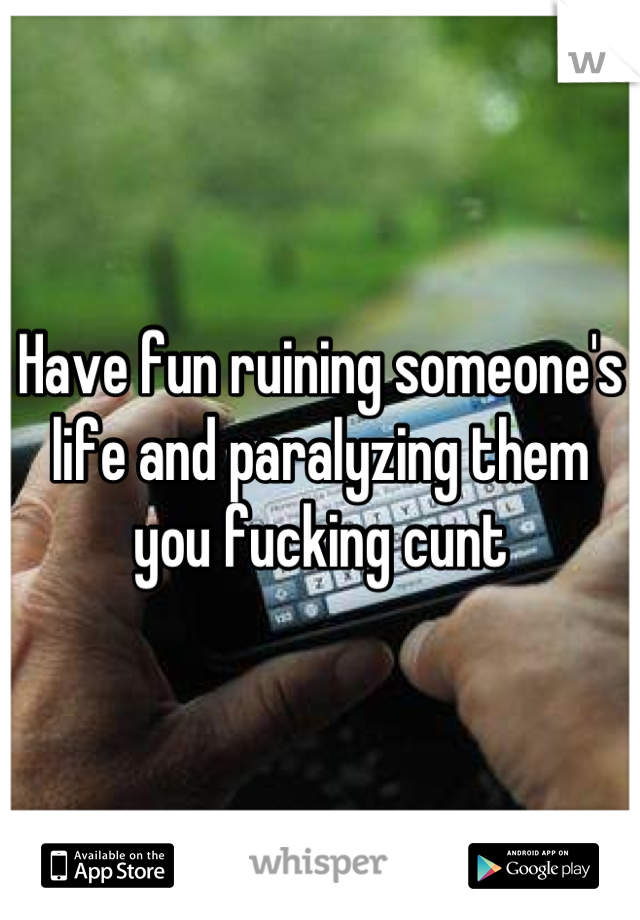 Have fun ruining someone's life and paralyzing them you fucking cunt