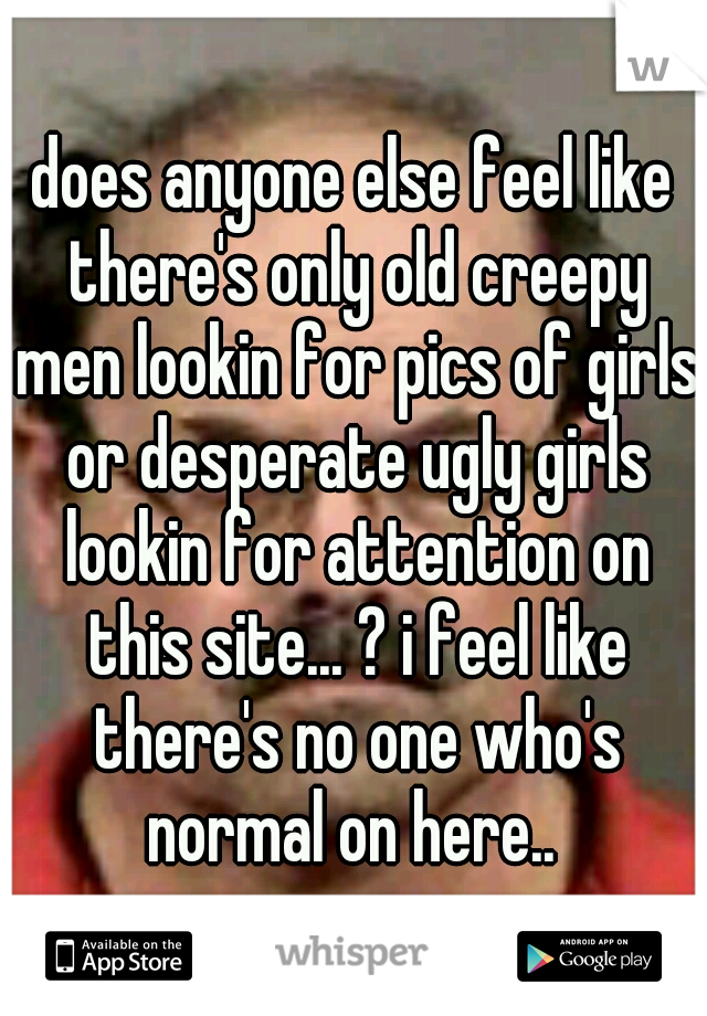 does anyone else feel like there's only old creepy men lookin for pics of girls or desperate ugly girls lookin for attention on this site... ? i feel like there's no one who's normal on here.. 