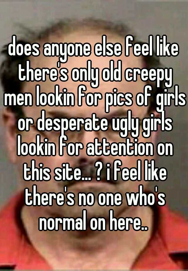 does anyone else feel like there's only old creepy men lookin for pics of girls or desperate ugly girls lookin for attention on this site... ? i feel like there's no one who's normal on here.. 